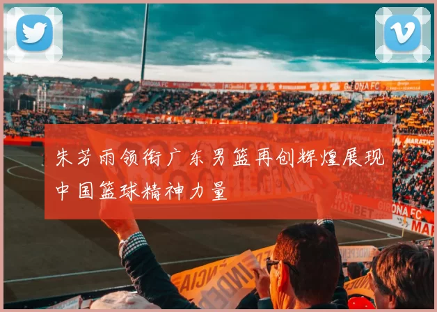 朱芳雨领衔广东男篮再创辉煌展现中国篮球精神力量