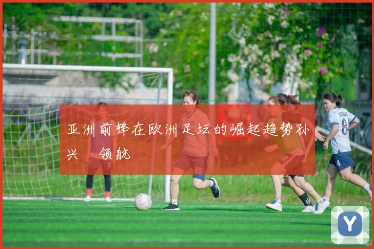 亚洲前锋在欧洲足坛的崛起趋势孙兴慜领航