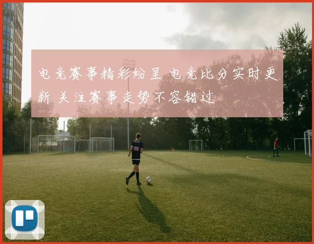 电竞赛事精彩纷呈 电竞比分实时更新 关注赛事走势不容错过