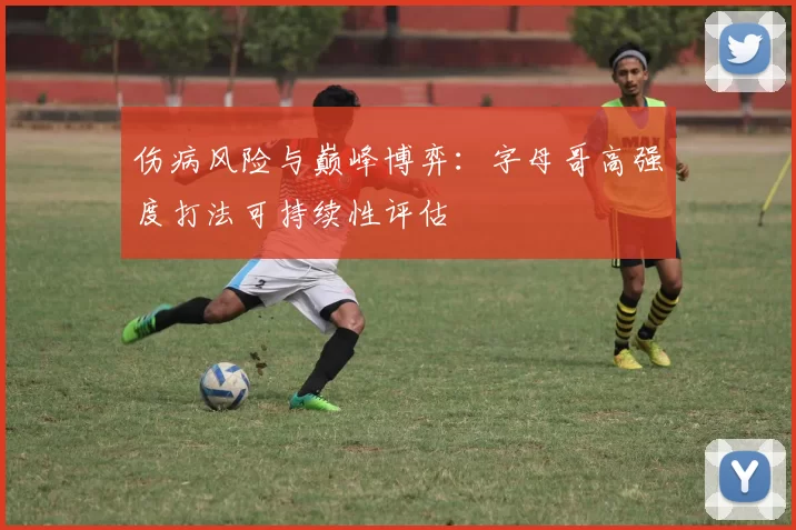 伤病风险与巅峰博弈：字母哥高强度打法可持续性评估