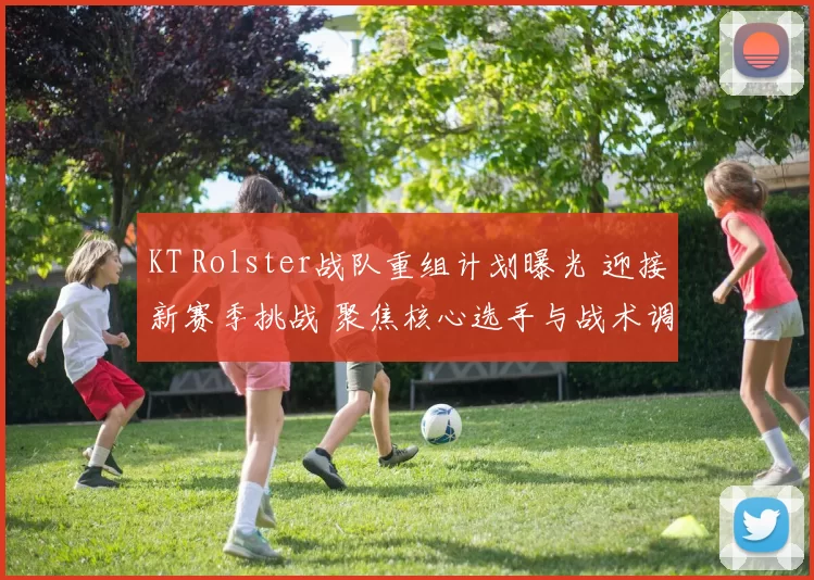 KT Rolster战队重组计划曝光 迎接新赛季挑战 聚焦核心选手与战术调整