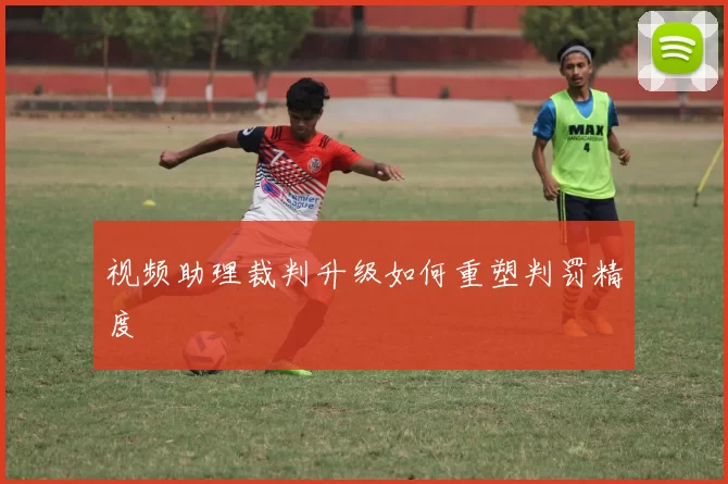 视频助理裁判升级如何重塑判罚精度