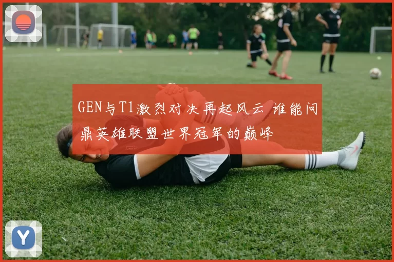 GEN与T1激烈对决再起风云 谁能问鼎英雄联盟世界冠军的巅峰
