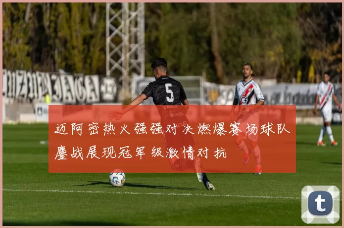 迈阿密热火强强对决燃爆赛场球队鏖战展现冠军级激情对抗