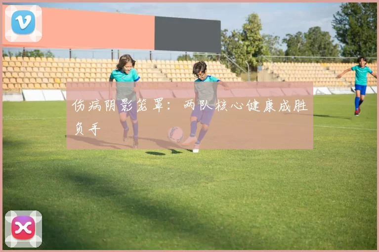 伤病阴影笼罩：两队核心健康成胜负手