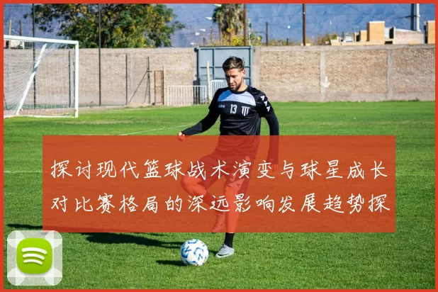 探讨现代篮球战术演变与球星成长对比赛格局的深远影响发展趋势探析