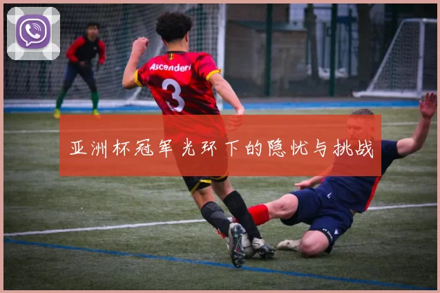 亚洲杯冠军光环下的隐忧与挑战