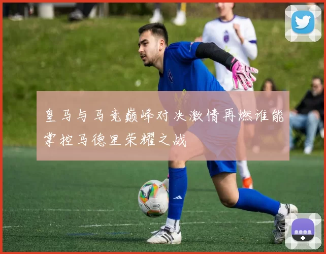 皇马与马竞巅峰对决激情再燃谁能掌控马德里荣耀之战