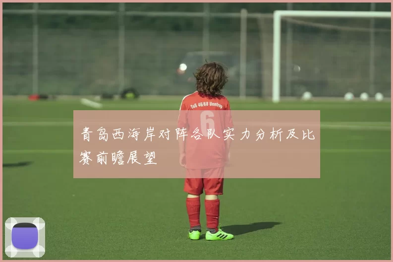 青岛西海岸对阵各队实力分析及比赛前瞻展望