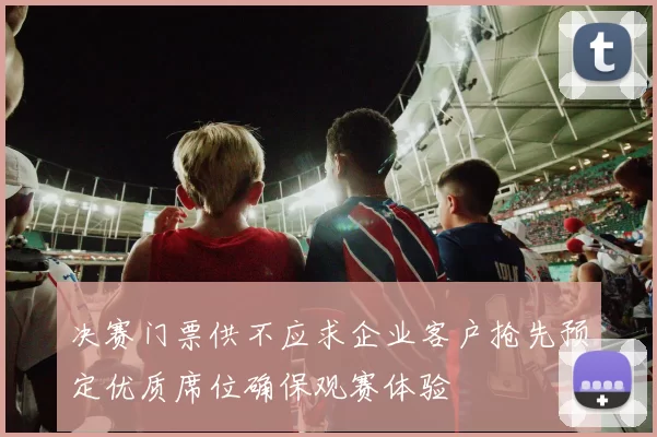 决赛门票供不应求企业客户抢先预定优质席位确保观赛体验