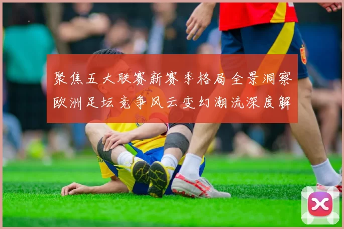 聚焦五大联赛新赛季格局全景洞察欧洲足坛竞争风云变幻潮流深度解