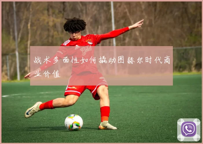 战术多面性如何撬动图赫尔时代商业价值