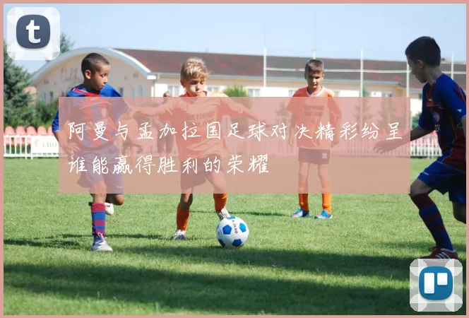 阿曼与孟加拉国足球对决精彩纷呈谁能赢得胜利的荣耀