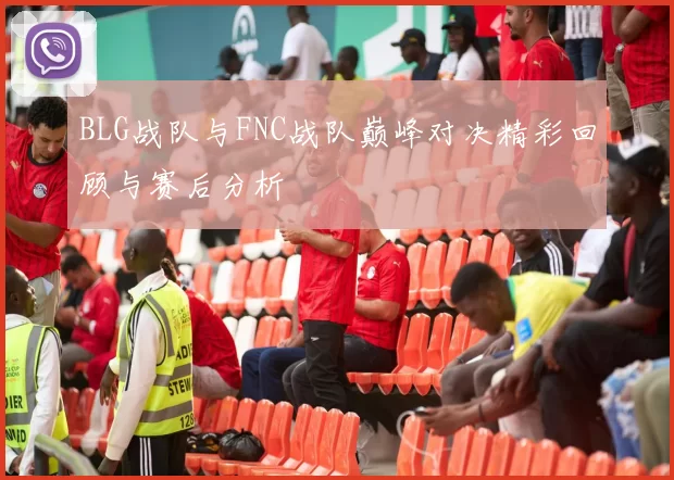 BLG战队与FNC战队巅峰对决精彩回顾与赛后分析