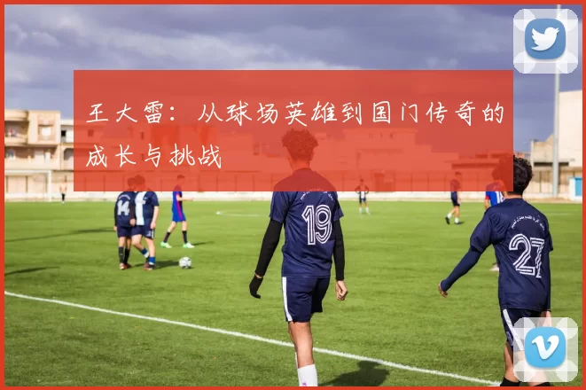 王大雷：从球场英雄到国门传奇的成长与挑战
