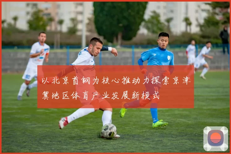 以北京首钢为核心推动力探索京津冀地区体育产业发展新模式