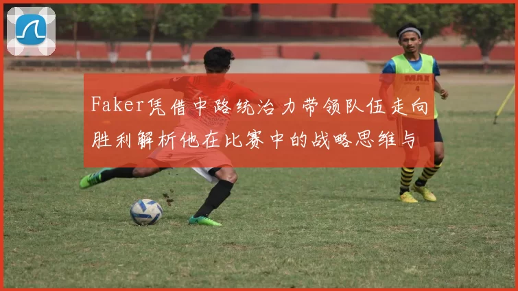 Faker凭借中路统治力带领队伍走向胜利解析他在比赛中的战略思维与操作技巧