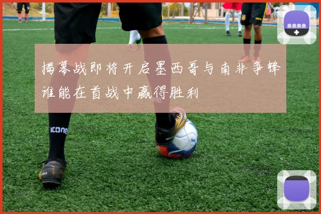 揭幕战即将开启墨西哥与南非争锋谁能在首战中赢得胜利