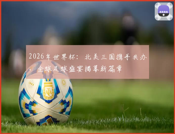 2026年世界杯：北美三国携手共办，全球足球盛宴揭幕新篇章