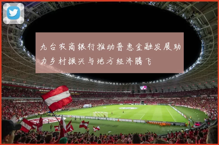 九台农商银行推动普惠金融发展助力乡村振兴与地方经济腾飞