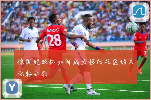 德国超级杯如何成为移民社区的文化粘合剂